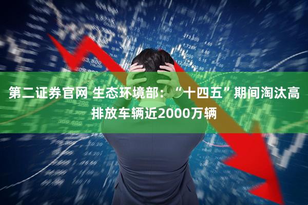 第二证券官网 生态环境部：“十四五”期间淘汰高排放车辆近2000万辆