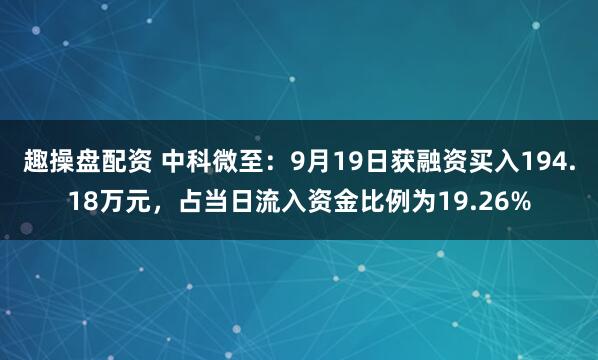 趣操盘配资 中科微至：9月19日获融资买入194.18万元，占当日流入资金比例为19.26%