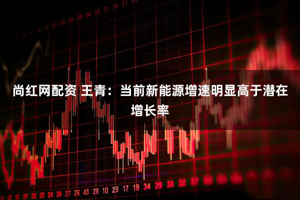 尚红网配资 王青：当前新能源增速明显高于潜在增长率