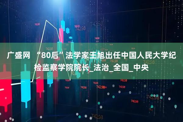 广盛网  “80后”法学家王旭出任中国人民大学纪检监察学院院长_法治_全国_中央
