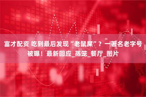 富才配资 吃到最后发现“老鼠屎”?一著名老字号被曝!最新回应_蒸笼_餐厅_图片