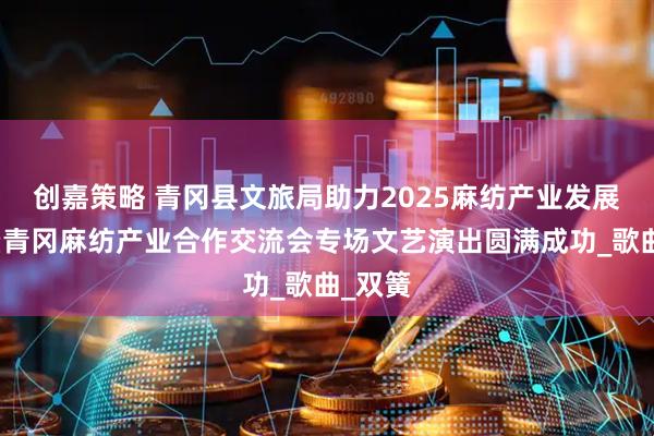 创嘉策略 青冈县文旅局助力2025麻纺产业发展会议暨青冈麻纺产业合作交流会专场文艺演出圆满成功_歌曲_双簧