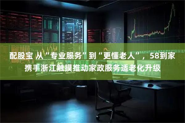 配股宝 从“专业服务”到“更懂老人”，58到家携手浙江触摸推动家政服务适老化升级