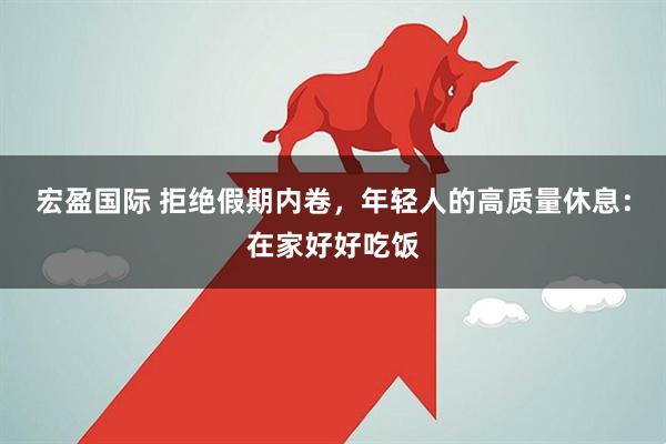 宏盈国际 拒绝假期内卷，年轻人的高质量休息：在家好好吃饭